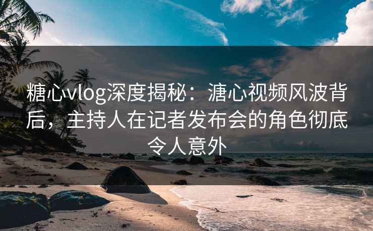 糖心vlog深度揭秘：溏心视频风波背后，主持人在记者发布会的角色彻底令人意外