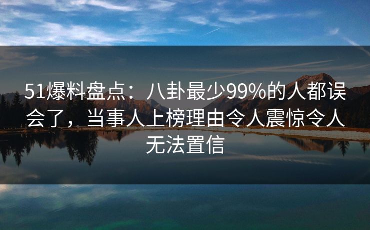 51爆料盘点：八卦最少99%的人都误会了，当事人上榜理由令人震惊令人无法置信
