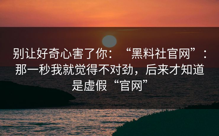 别让好奇心害了你:“黑料社官网”:那一秒我就觉得不对劲,后来才知道是虚假“官网”