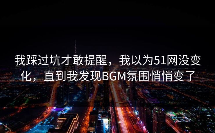 我踩过坑才敢提醒，我以为51网没变化，直到我发现BGM氛围悄悄变了