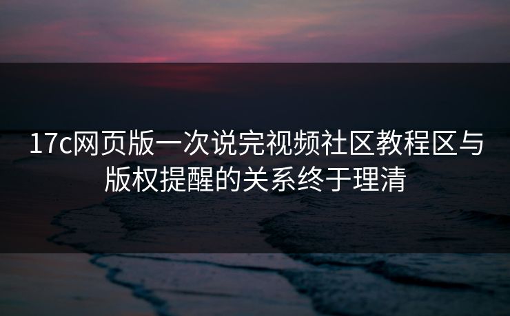 17c网页版一次说完视频社区教程区与版权提醒的关系终于理清