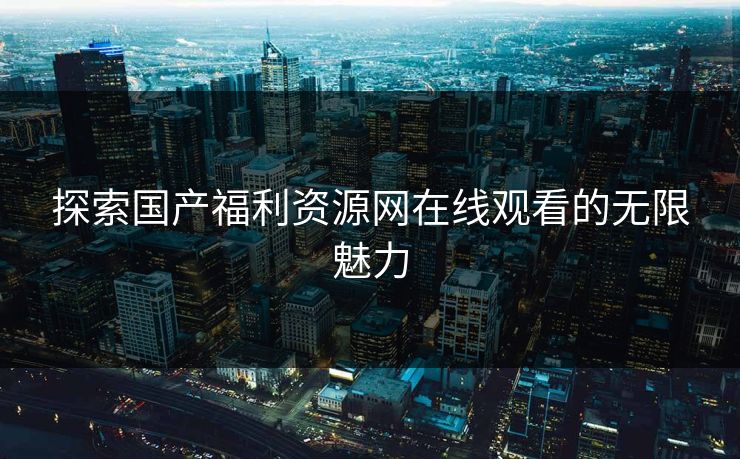 探索国产福利资源网在线观看的无限魅力