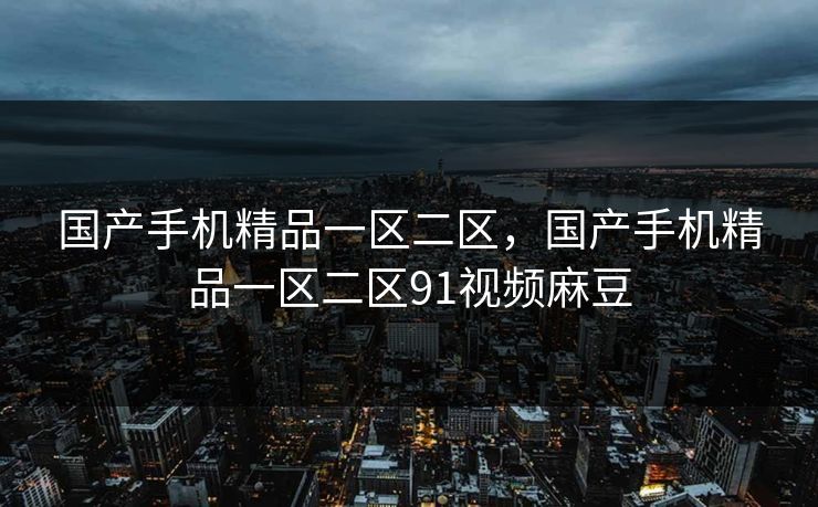 国产手机精品一区二区,国产手机精品一区二区91视频麻豆
