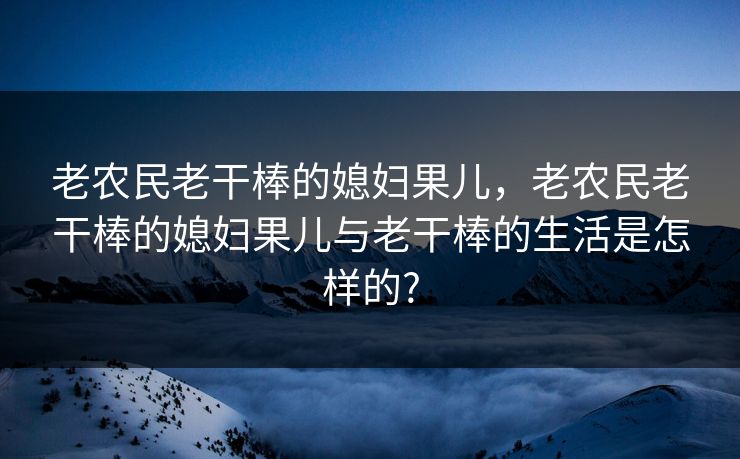 老农民老干棒的媳妇果儿,老农民老干棒的媳妇果儿与老干棒的生活是怎样的? 老农民老干棒的媳妇果儿,老农民老干棒的媳妇果儿与老干棒的生活是怎样的?