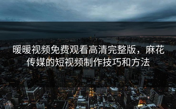 暖暖视频免费观看高清完整版，麻花传媒的短视频制作技巧和方法