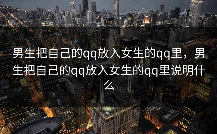 男生把自己的qq放入女生的qq里，男生把自己的qq放入女生的qq里说明什么