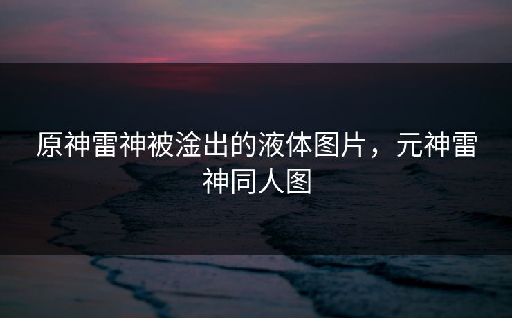 原神雷神被淦出的液体图片,元神雷神同人图 原神雷神被淦出的液体图片,元神雷神同人图
