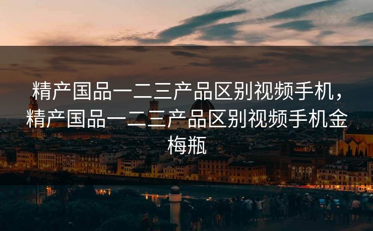 精产国品一二三产品区别视频手机，精产国品一二三产品区别视频手机金梅瓶