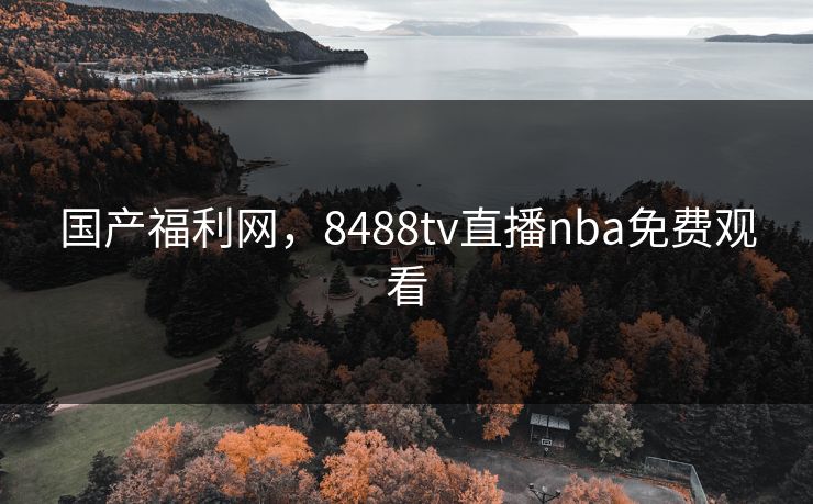 国产福利网,8488tv直播nba免费观看 国产福利网,8488tv直播nba免费观看