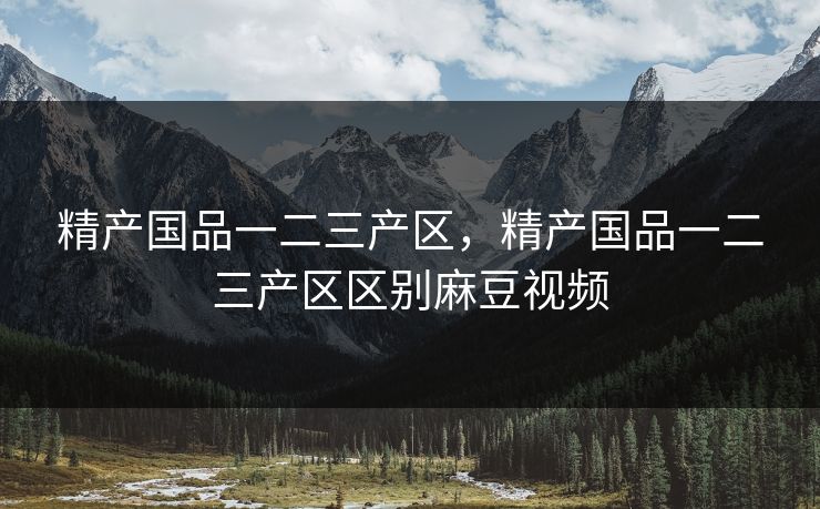 精产国品一二三产区,精产国品一二三产区区别麻豆视频 精产国品一二三产区,精产国品一二三产区区别麻豆视频