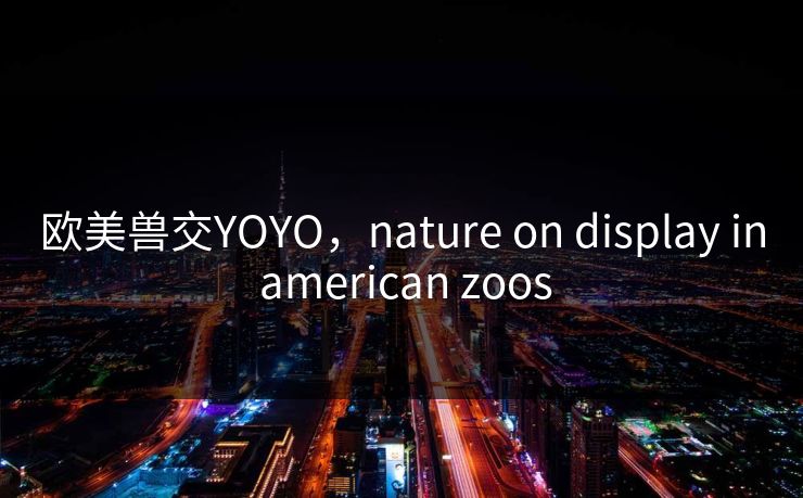 欧美兽交YOYO,nature on display in american zoos 欧美兽交YOYO,nature on display in american zoos