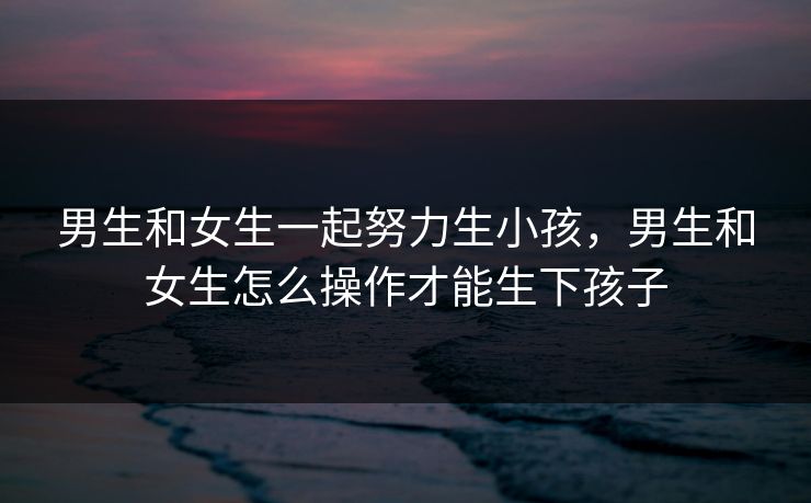 男生和女生一起努力生小孩,男生和女生怎么操作才能生下孩子 男生和女生一起努力生小孩,男生和女生怎么操作才能生下孩子