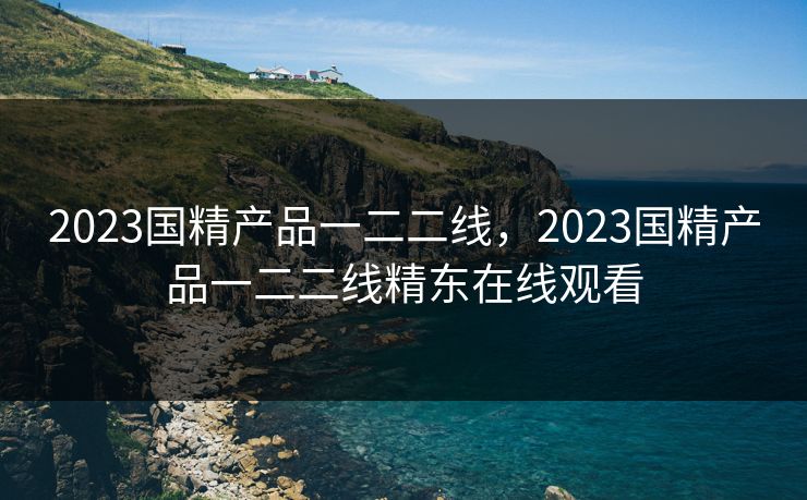 2023国精产品一二二线，2023国精产品一二二线精东在线观看