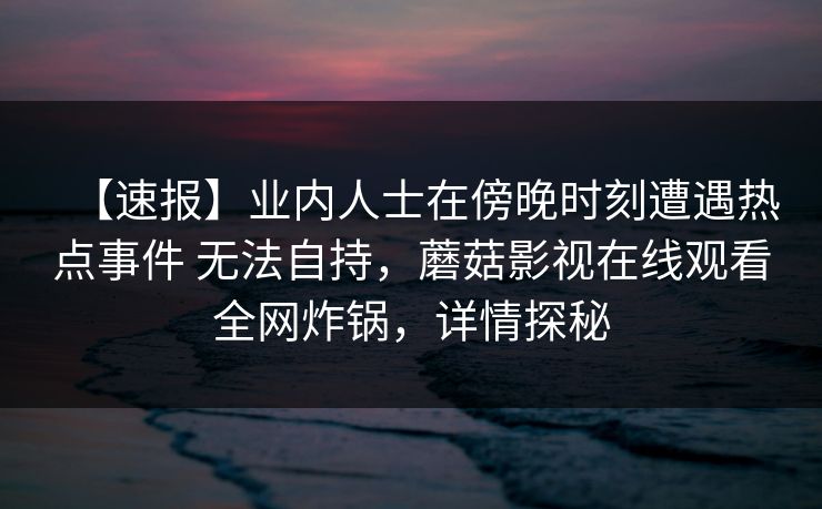 【速报】业内人士在傍晚时刻遭遇热点事件 无法自持,蘑菇影视在线观看全网炸锅,详情探秘