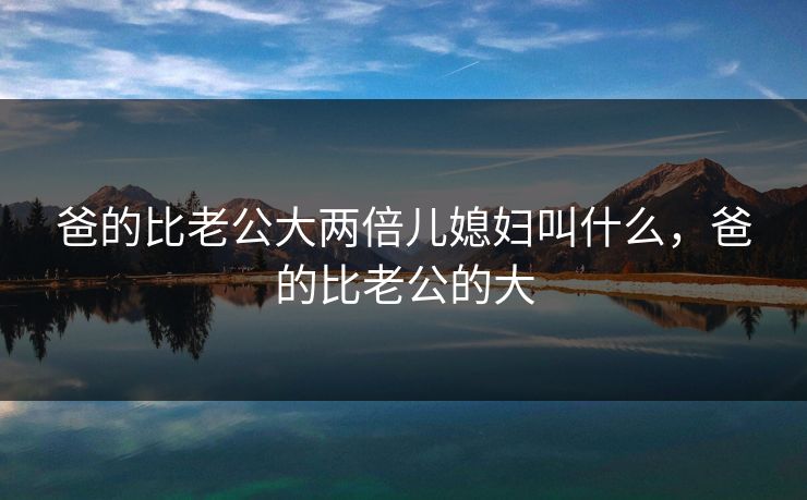 爸的比老公大两倍儿媳妇叫什么,爸的比老公的大 爸的比老公大两倍儿媳妇叫什么,爸的比老公的大