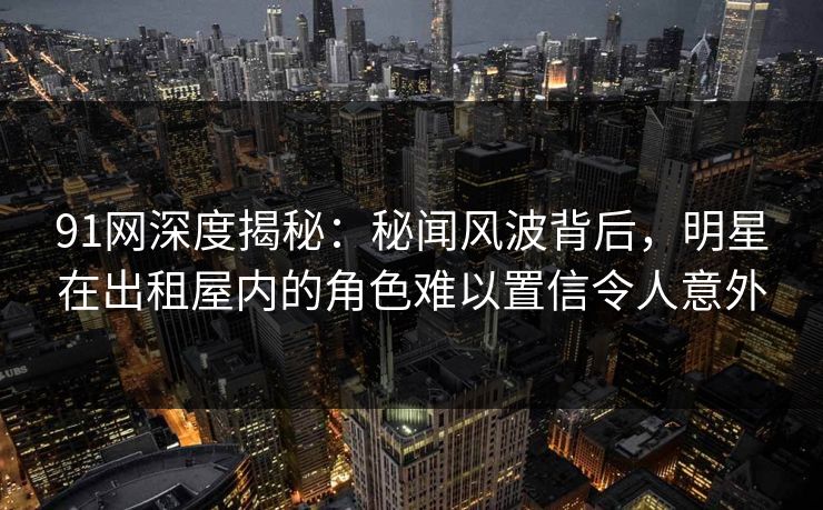91网深度揭秘：秘闻风波背后，明星在出租屋内的角色难以置信令人意外