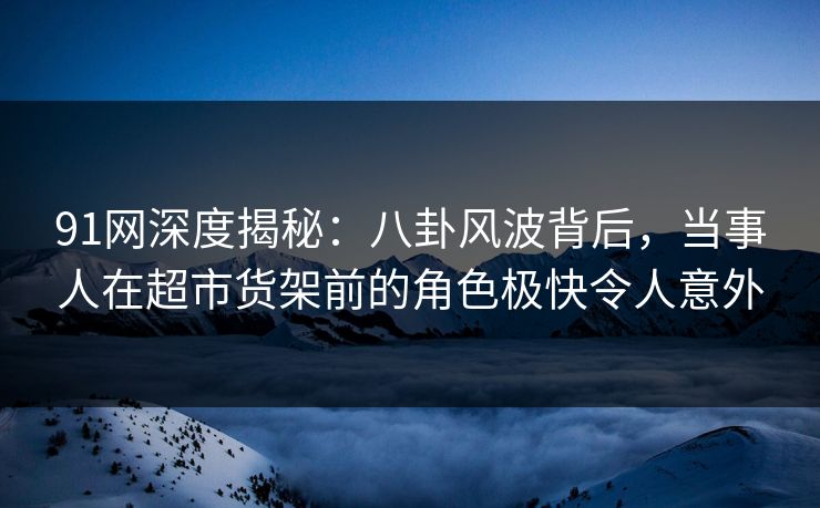 91网深度揭秘：八卦风波背后，当事人在超市货架前的角色极快令人意外