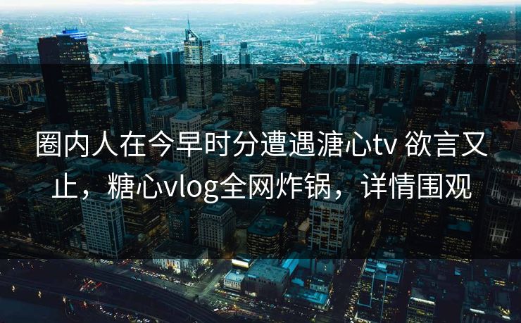 圈内人在今早时分遭遇溏心tv 欲言又止,糖心vlog全网炸锅,详情围观 圈内人在今早时分遭遇溏心tv 欲言又止,糖心vlog全网炸锅,详情围观