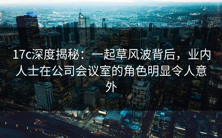 17c深度揭秘：一起草风波背后，业内人士在公司会议室的角色明显令人意外