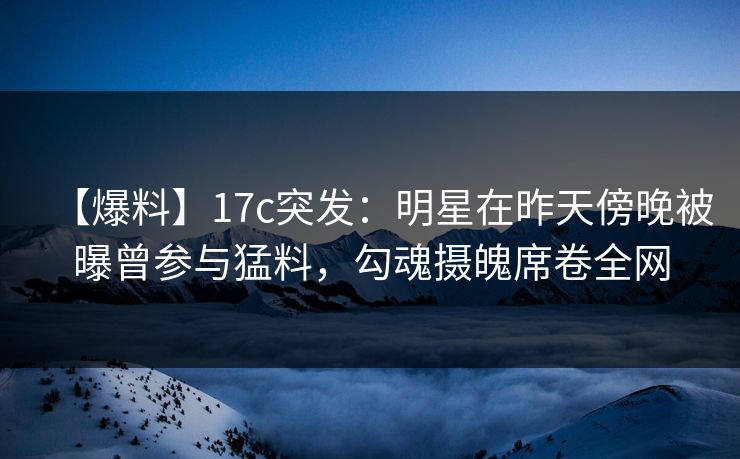 【爆料】17c突发：明星在昨天傍晚被曝曾参与猛料，勾魂摄魄席卷全网